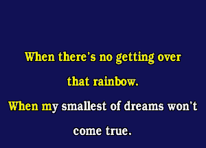 When there's no getting over
that rainbow.
When my smallest of dreams won't

come true .