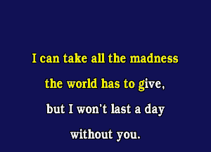 I can take all the madness

the world has to give.

but I won't last a day

without you.