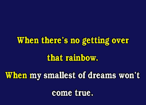 When there's no getting over
that rainbow.
When my smallest of dreams won't

come true .