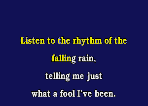 Listen to the rhythm of the

falling rain.

telling me just

what a (001 I've been.