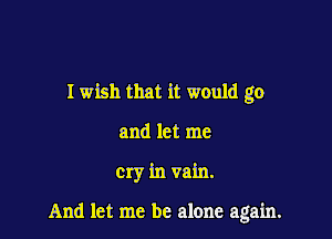 I wish that it would go

and let me

cry in vain.

And let me be alone again.