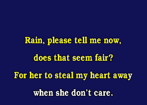 Rain, please tell me now,
does that seem fair?
For her to steal my heart away

when she don't care.
