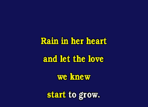 Rain in her heart
and let the love

we knew

start to grow.