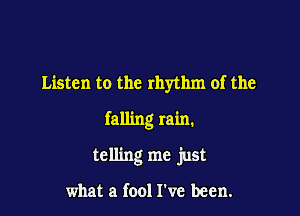 Listen to the rhythm of the

falling rain.

telling me just

what a fool I've been.