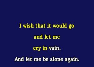 I wish that it would go
and let me

cry in vain.

And let me be alone again.