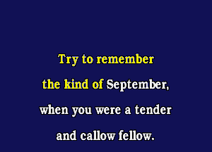 Try to remember

the kind of September.

when yOu were a tender

and callow fellow.