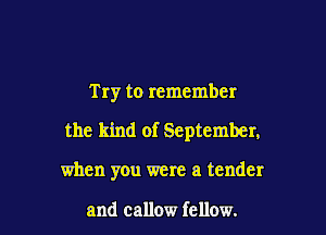 Try to remember

the kind of September,

when you were a tender

and callow fellow.