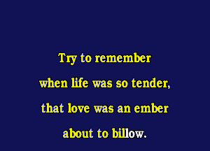Try to remember

when life was so tender,
that love was an ember

about to billow.