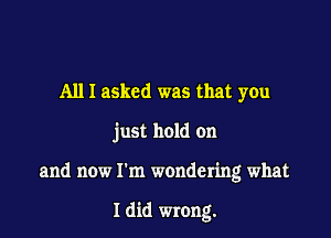 All I asked was that you

just hold on

and now I'm wondering what

Idid wrong.