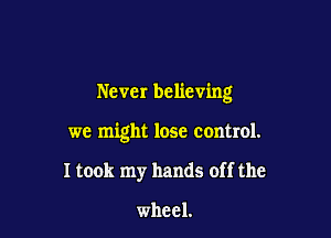 Never believing

we might lose control.

I took my hands off the

wheel.