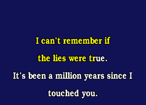 I cant remember if

the lies were true.

It's been a million years since I

touched you.