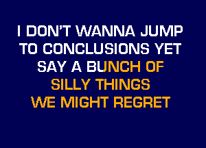 I DON'T WANNA JUMP
TO CONCLUSIONS YET
SAY A BUNCH OF
SILLY THINGS
WE MIGHT REGRET