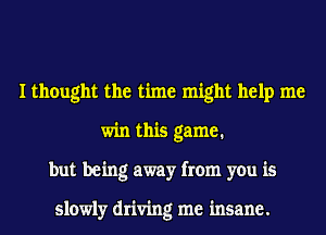 I thought the time might help me
win this game.
but being away from you is

slowly driving me insane.