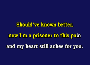 Should've known better.
now I'm a prisoner to this pain

and my heart still aches for you.