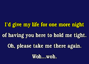 I'd give my life for one more night
of having you here to hold me tight.
Oh. please take me there again.

Woh...woh.