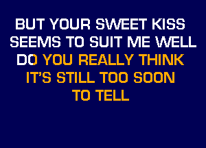 BUT YOUR SWEET KISS
SEEMS TO SUIT ME WELL
DO YOU REALLY THINK
ITS STILL TOO SOON
TO TELL