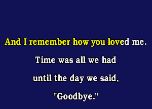 And I remember how you loved me.
Time was all we had
until the day we said.
Goodbye.