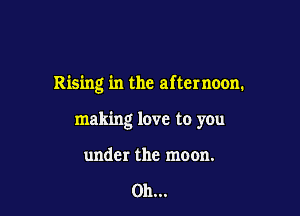 Rising in the afternoon.

making love to you

under the moon.

on...