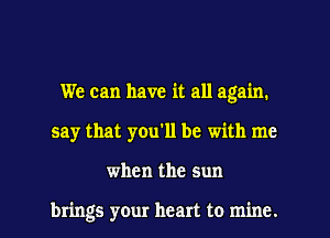 We can have it all again.

say that you'll be with me

when the sun

brings your heart to mine. I