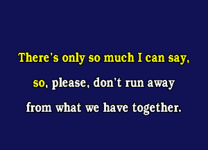 There's only so much I can say.
so. please. don't run away

from what we have together.