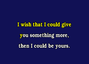 I wish that I could give

you something more.

then I could be yours.