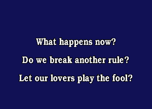 What happens now?

Do we break another rule?

Let our lovers play the fool?