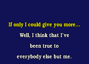If only I could give you more...

Well. I think that I've

been true to

everybody else but me.