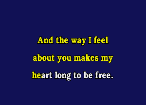 And the way I feel

about you makes my

heart long to be free.
