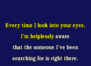 Every time I look into your eyes.
I'm helplessly aware
that the someone I've been

searching for is right there.