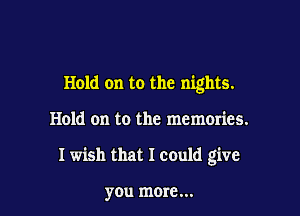 Hold on to the nights.

Hold on to the memories.

Iwish that I could give

you more...