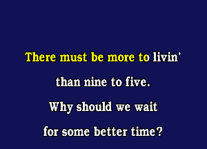 There must be more to livin'
than nine to five.
Why should we wait

for some better time?