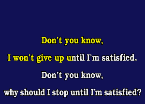 Don't you know.
I won't give up until I'm satisfied.
Don't you know.

why should I stop until Pm satisfied?