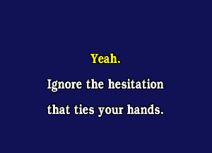 Yeah.

Ignme the hesitation

that ties your hands.
