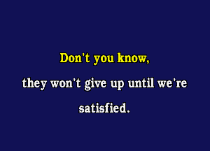 Don't you know.

they won't give up until we're

satisfied.