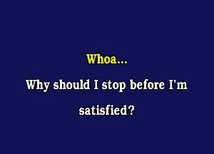Whoa...

Why should I stop before I'm

satisfied?