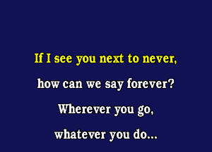 Ifl see you next to never.

how can we say forever?

Wherever you go.

whatever you do...