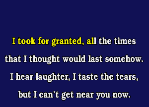 I took for granted. all the times
that I thought would last somehow.
I hear laughter. I taste the tears.

but I can't get near you now.