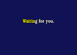 Waiting for you.