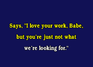 Says. I love your work. Babe.

but you're just not what

we're looking for.