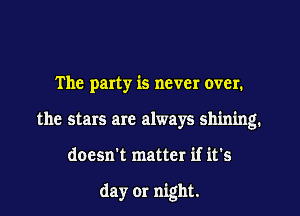 The party is never over.
the stars are always shining.
doesn't matter if it's

day 01' night.