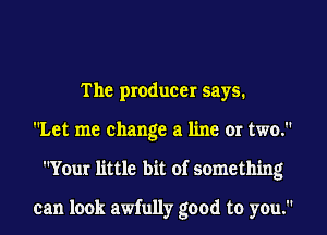 The producer says.
Let me change a line or two.
Your little bit of something

can look awfully good to you.