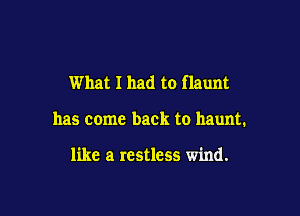 What I had to flaunt

has come back to haunt.

like a restless wind.
