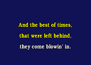 And the best of times.

that were left behind.

they come blowin' in.