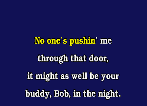 No one's pushin' me
thmugh that door.

it might as well be your

buddy. Bob. in the night.