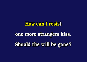 How can I resist

one more strangers kiss.

Should the will be gone?
