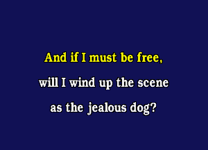 And if I must be free.

will I wind up the scene

as the jealous dog?