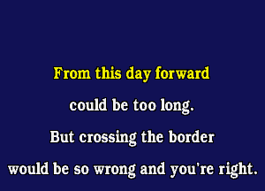From this day forward
could be too long.
But crossing the border

would be so wrong and you're right.