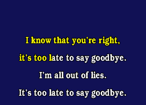 Iknow that you're right.

it's too late to say goodbye.

I'm all out of lies.

It's too late to say goodbye.