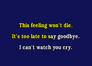 This feeling won't die.

It's too late to say goodbye.

I can't watch you cry.
