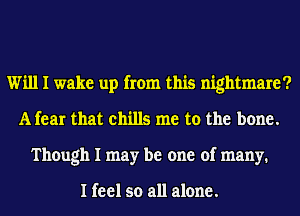 Will I wake up from this nightmare?
A fear that chills me to the bone.
Though I may be one of many.

I feel so all alone.